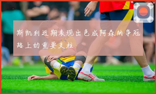 斯凯利近期表现出色成阿森纳争冠路上的重要支柱