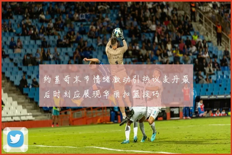约基奇末节情绪激动引热议麦丹最后时刻应展现华丽扣篮技巧