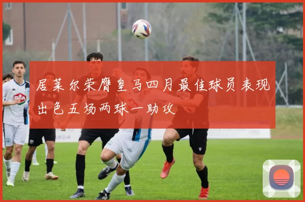 居莱尔荣膺皇马四月最佳球员表现出色五场两球一助攻