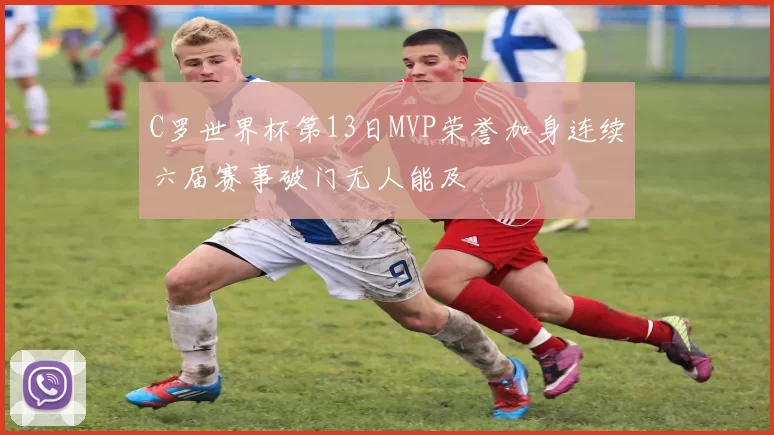 C罗世界杯第13日MVP荣誉加身连续六届赛事破门无人能及