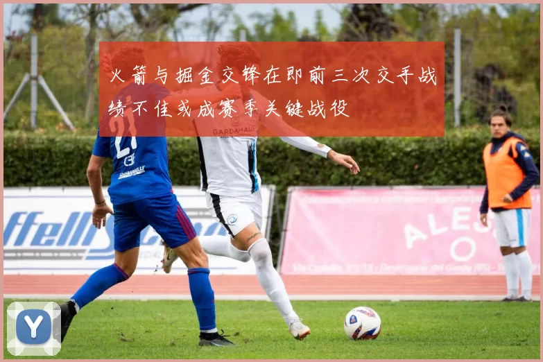 火箭与掘金交锋在即前三次交手战绩不佳或成赛季关键战役