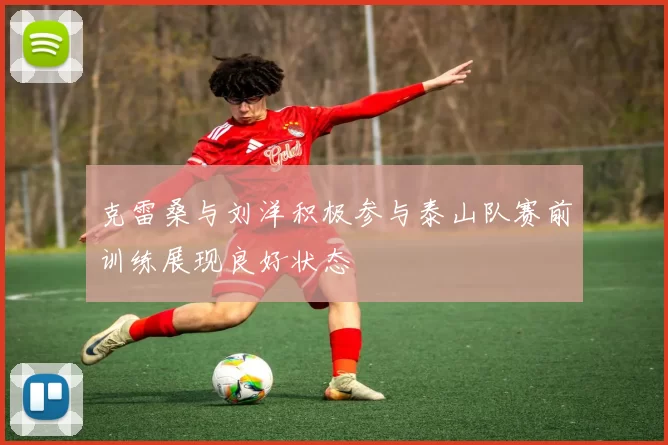 克雷桑与刘洋积极参与泰山队赛前训练展现良好状态