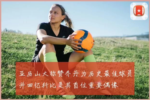 亚历山大称赞乔丹为历史最佳球员并回忆科比是其首位重要偶像