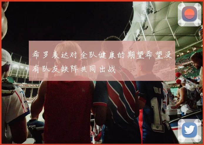 希罗表达对全队健康的期望希望没有队友缺阵共同出战