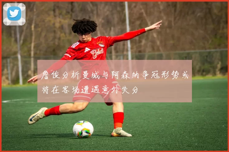 詹俊分析曼城与阿森纳争冠形势或将在客场遭遇意外失分