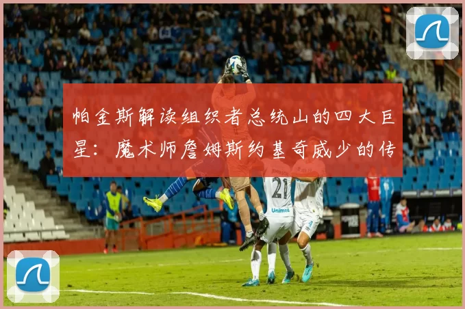 帕金斯解读组织者总统山的四大巨星：魔术师詹姆斯约基奇威少的传奇之路