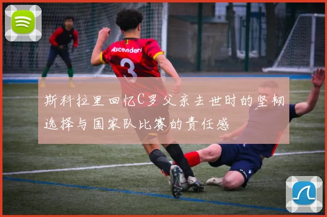斯科拉里回忆C罗父亲去世时的坚韧选择与国家队比赛的责任感