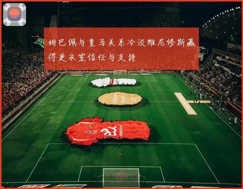姆巴佩与皇马关系冷淡维尼修斯赢得更衣室信任与支持