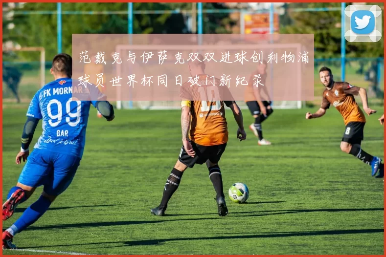 范戴克与伊萨克双双进球创利物浦球员世界杯同日破门新纪录