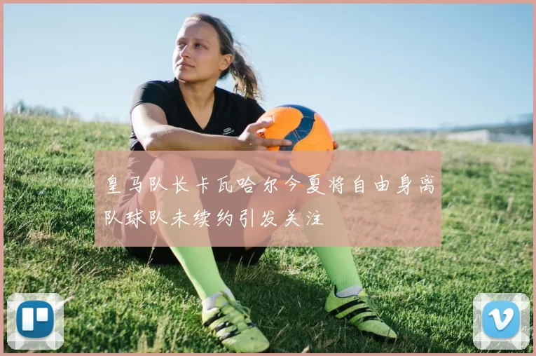 皇马队长卡瓦哈尔今夏将自由身离队球队未续约引发关注