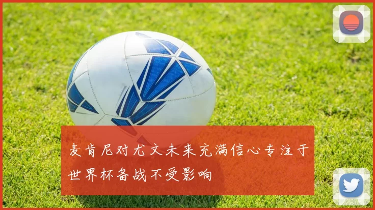 麦肯尼对尤文未来充满信心专注于世界杯备战不受影响