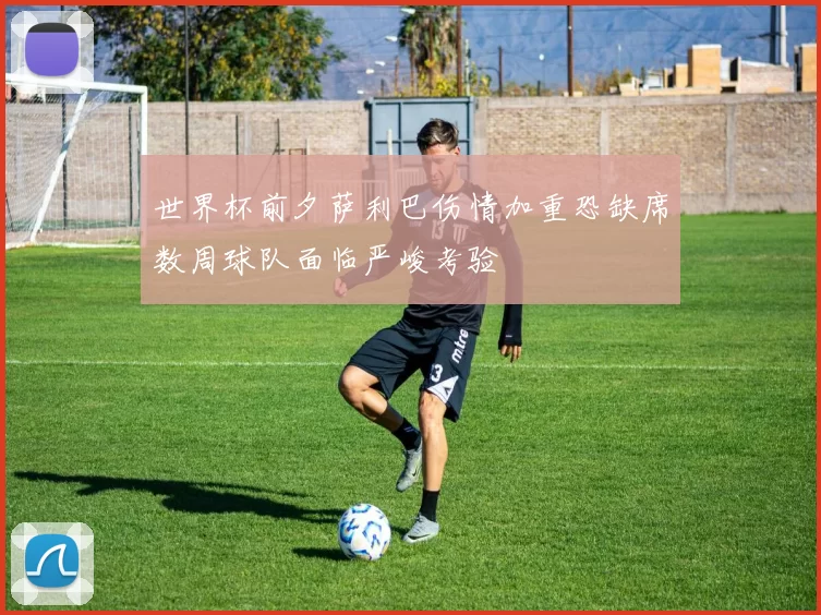 世界杯前夕萨利巴伤情加重恐缺席数周球队面临严峻考验