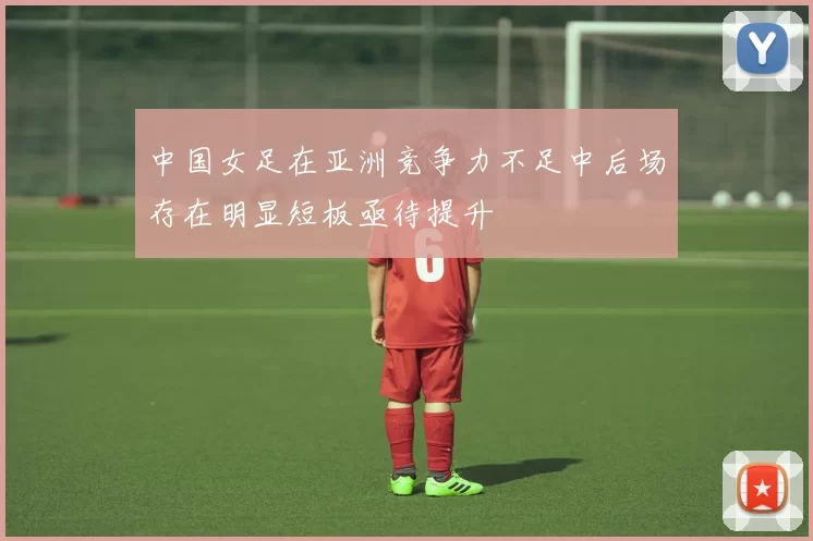 中国女足在亚洲竞争力不足中后场存在明显短板亟待提升