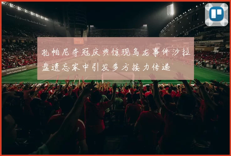 孔帕尼夺冠庆典惊现乌龙事件沙拉盘遗忘家中引发多方接力传递