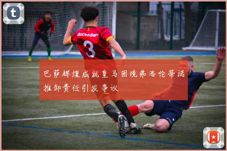 巴萨辉煌成就皇马困境弗洛伦蒂诺推卸责任引发争议