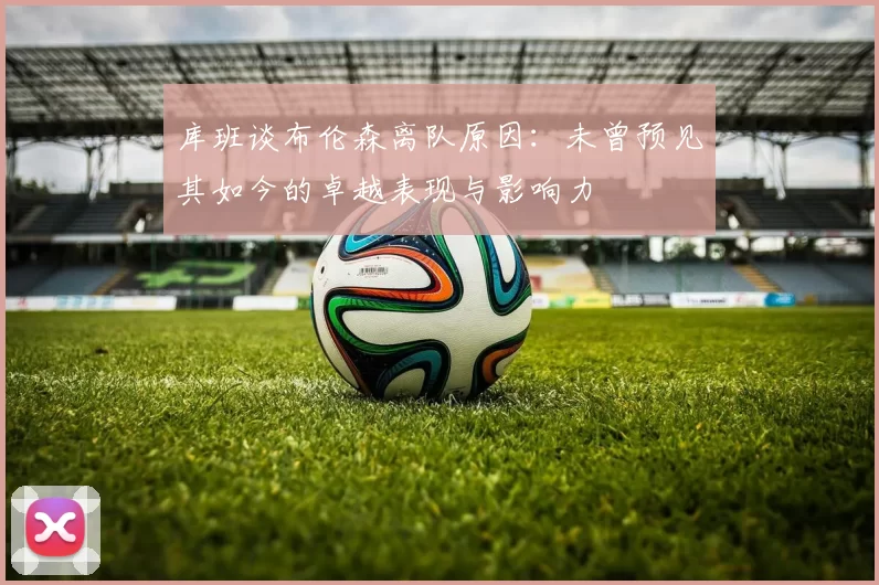 库班谈布伦森离队原因：未曾预见其如今的卓越表现与影响力