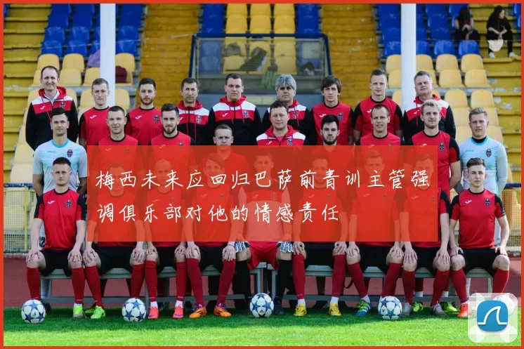 梅西未来应回归巴萨前青训主管强调俱乐部对他的情感责任